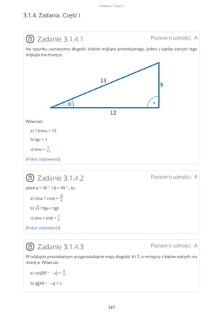 3.1.4. Zadania. Część I
Poziom trudności: AZadanie 3.1.4.1
Na rysunku zaznaczono długości boków trójkąta prostokątnego. Jeden z kątów ostrych tego
trójkąta ma miarę α.
Wówczas
a) 13cosα = 12
b) tgα > 1
c) sinα =
5
13
(Pokaż odpowiedź)
Poziom trudności: AZadanie 3.1.4.2
Jeżeli α = 30 ° i β = 45 ° , to
a) cosα ? cosβ =
√6
4
b) √3 ? tgα = tgβ
c) sinα + sinβ =
3
4
(Pokaż odpowiedź)
Poziom trudności: AZadanie 3.1.4.3
W trójkącie prostokątnym przyprostokątne mają długości 4 i 7, a mniejszy z kątów ostrych ma
miarę α. Wówczas
a) cos(90 ° − α) =
4
11
b) tg(90 ° − α) < 2
Zadania. Część I
387
 