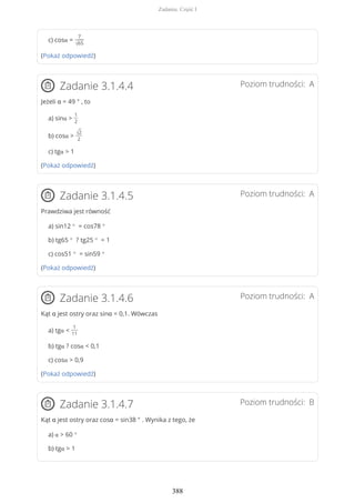 c) cosα =
7
√65
(Pokaż odpowiedź)
Poziom trudności: AZadanie 3.1.4.4
Jeżeli α = 49 ° , to
a) sinα >
1
2
b) cosα >
√2
2
c) tgα > 1
(Pokaż odpowiedź)
Poziom trudności: AZadanie 3.1.4.5
Prawdziwa jest równość
a) sin12 ° = cos78 °
b) tg65 ° ? tg25 ° = 1
c) cos51 ° = sin59 °
(Pokaż odpowiedź)
Poziom trudności: AZadanie 3.1.4.6
Kąt α jest ostry oraz sinα = 0,1. Wówczas
a) tgα <
1
11
b) tgα ? cosα < 0,1
c) cosα > 0,9
(Pokaż odpowiedź)
Poziom trudności: BZadanie 3.1.4.7
Kąt α jest ostry oraz cosα = sin38 ° . Wynika z tego, że
a) α > 60 °
b) tgα > 1
Zadania. Część I
388
 
