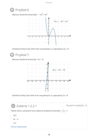 Przykład 6.
Wyznacz dziedzinę funkcji V(a) = − 2a
3
+ 4a
2
.
Dziedziną funkcji V jest zbiór liczb rzeczywistych, co zapisujemy: DV = R.
Przykład 7.
Wyznacz dziedzinę funkcji f(x) = 9x + 15.
Dziedziną funkcji f jest zbiór liczb rzeczywistych, co zapisujemy: Df = R.
Poziom trudności: AZadanie 1.2.2.1
Wskaż, która z podanych liczb należy do dziedziny funkcji f(x) =
x
x + 3
+ 1.
a) 0
b) – 3
c) 2
(Pokaż odpowiedź)
Dziedzina
38
 
