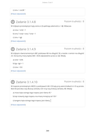 c) sinα = cos38 °
(Pokaż odpowiedź)
Poziom trudności: BZadanie 3.1.4.8
W trójkącie prostokątnym kąty ostre α i β spełniają zależność α = 4β. Wówczas
a) cosα + sinβ < 1
b) sinα ? cosβ + cosα ? sinβ = 1
c) sinα > tgβ
(Pokaż odpowiedź)
Poziom trudności: BZadanie 3.1.4.9
W trójkącie równoramiennym ABC podstawa AB ma długość 30, a każde z ramion ma długość
25. Oznaczmy miary kątów ABC i ACB odpowiednio przez α i 2β. Wtedy
a) sinβ = 0,96
b) tgα · tgβ = 1
c) cosα = 0,6
(Pokaż odpowiedź)
Poziom trudności: BZadanie 3.1.4.10
W trapezie prostokątnym ABCD o podstawach AB i CD kąty przy wierzchołkach A i D są proste.
Bok AD jest dwa razy dłuższy od boku CD i trzy razy krótszy od boku AB. Wtedy
a) miara kąta ostrego tego trapezu jest równa 45 °
b) kąt rozwarty tego trapezu ma miarę mniejszą od 150 °
c) tangens kąta ostrego tego trapezu jest równy
2
5
(Pokaż odpowiedź)
Zadania. Część I
389
 