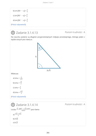 b) sin (90 ° − α) =
3
4
c) sin (90 ° − α) =
4
5
d) sin (90 ° − α) =
3
5
(Pokaż odpowiedź)
Poziom trudności: AZadanie 3.1.4.13
Na rysunku podane są długości przyprostokątnych trójkąta prostokątnego, którego jeden z
kątów ostrych jest równy α.
Wówczas
a) sinα =
3
2√5
b) sinα =
√5
3
c) sinα =
2
3
d) sinα =
2√5
5
(Pokaż odpowiedź)
Poziom trudności: AZadanie 3.1.4.14
Liczba √2 ∙ tg60 ° + √3 cos45 °
sin30 °
jest równa
a)
2√2 + 3√3
3
b) 3√6
c) 6√3
Zadania. Część I
391
 