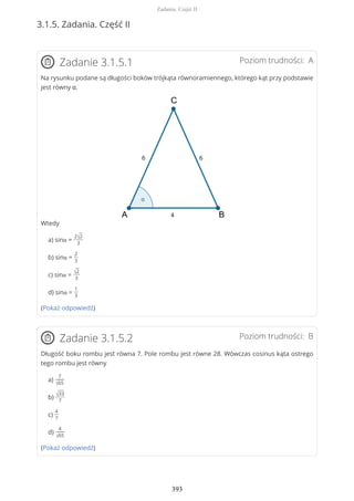 3.1.5. Zadania. Część II
Poziom trudności: AZadanie 3.1.5.1
Na rysunku podane są długości boków trójkąta równoramiennego, którego kąt przy podstawie
jest równy α.
Wtedy
a) sinα =
2√2
3
b) sinα =
2
3
c) sinα =
√2
3
d) sinα =
1
3
(Pokaż odpowiedź)
Poziom trudności: BZadanie 3.1.5.2
Długość boku rombu jest równa 7. Pole rombu jest równe 28. Wówczas cosinus kąta ostrego
tego rombu jest równy
a)
7
√65
b)
√33
7
c)
4
7
d)
4
√65
(Pokaż odpowiedź)
Zadania. Część II
393
 