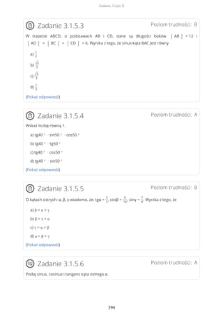 Poziom trudności: BZadanie 3.1.5.3
W trapezie ABCD, o podstawach AB i CD, dane są długości boków | AB | = 12 i
| AD | = | BC | = | CD | = 6. Wynika z tego, że sinus kąta BAC jest równy
a)
1
2
b)
√3
2
c)
√3
3
d)
1
3
(Pokaż odpowiedź)
Poziom trudności: AZadanie 3.1.5.4
Wskaż liczbę równą 1.
a) tg40 ° · sin50 ° · cos50 °
b) tg40 ° · tg50 °
c) tg40 ° · cos50 °
d) tg40 ° · sin50 °
(Pokaż odpowiedź)
Poziom trudności: BZadanie 3.1.5.5
O kątach ostrych: α, β, γ wiadomo, że: tgα =
3
2
, cosβ =
9
10
, sinγ =
7
8
. Wynika z tego, że
a) β > α > γ
b) β > γ > α
c) γ > α > β
d) α > β > γ
(Pokaż odpowiedź)
Poziom trudności: AZadanie 3.1.5.6
Podaj sinus, cosinus i tangens kąta ostrego α.
Zadania. Część II
394
 