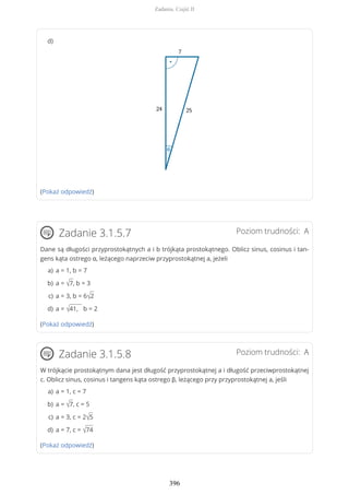 (Pokaż odpowiedź)
Poziom trudności: AZadanie 3.1.5.7
Dane są długości przyprostokątnych a i b trójkąta prostokątnego. Oblicz sinus, cosinus i tan-
gens kąta ostrego α, leżącego naprzeciw przyprostokątnej a, jeżeli
(Pokaż odpowiedź)
Poziom trudności: AZadanie 3.1.5.8
W trójkącie prostokątnym dana jest długość przyprostokątnej a i długość przeciwprostokątnej
c. Oblicz sinus, cosinus i tangens kąta ostrego β, leżącego przy przyprostokątnej a, jeśli
(Pokaż odpowiedź)
d)
a = 1, b = 7a)
a = √7, b = 3b)
a = 3, b = 6√2c)
a = √41, b = 2d)
a = 1, c = 7a)
a = √7, c = 5b)
a = 3, c = 2√5c)
a = 7, c = √74d)
Zadania. Część II
396
 