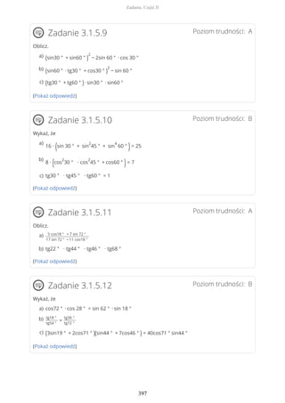Poziom trudności: AZadanie 3.1.5.9
Oblicz.
(Pokaż odpowiedź)
Poziom trudności: BZadanie 3.1.5.10
Wykaż, że
(Pokaż odpowiedź)
Poziom trudności: AZadanie 3.1.5.11
Oblicz.
(Pokaż odpowiedź)
Poziom trudności: BZadanie 3.1.5.12
Wykaż, że
(Pokaż odpowiedź)
(sin30 ° + sin60 ° )
2
− 2sin 60 ° ∙ cos 30 °a)
(sin60 ° ∙ tg30 ° + cos30 ° )
2
− sin 60 °b)
(tg30 ° + tg60 ° )∙ sin30 ° ∙ sin60 °c)
16 ∙ (sin 30 ° + sin
2
45 ° + sin
4
60 ° )= 25
a)
8 ∙ (cos
2
30 ° ∙ cos
2
45 ° + cos60 ° )= 7
b)
tg30 ° ∙ tg45 ° ∙ tg60 ° = 1c)
5 cos18 ° + 7 sin 72 °
17 sin 72 ° − 11 cos18 °
a)
tg22 ° ∙ tg44 ° ∙ tg46 ° ∙ tg68 °b)
cos72 ° ∙ cos 28 ° = sin 62 ° ∙ sin 18 °a)
tg18 °
tg54 °
=
tg36 °
tg72 °
b)
(3sin19 ° + 2cos71 ° )(sin44 ° + 7cos46 ° ) = 40cos71 ° sin44 °c)
Zadania. Część II
397
 