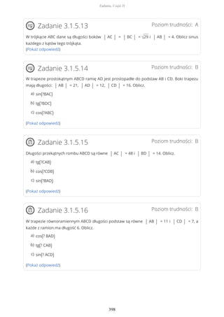 Poziom trudności: AZadanie 3.1.5.13
W trójkącie ABC dane są długości boków | AC | = | BC | = √29 i | AB | = 4. Oblicz sinus
każdego z kątów tego trójkąta.
(Pokaż odpowiedź)
Poziom trudności: BZadanie 3.1.5.14
W trapezie prostokątnym ABCD ramię AD jest prostopadłe do podstaw AB i CD. Boki trapezu
mają długości: | AB | = 21, | AD | = 12, | CD | = 16. Oblicz.
(Pokaż odpowiedź)
Poziom trudności: BZadanie 3.1.5.15
Długości przekątnych rombu ABCD są równe | AC | = 48 i | BD | = 14. Oblicz.
(Pokaż odpowiedź)
Poziom trudności: BZadanie 3.1.5.16
W trapezie równoramiennym ABCD długości podstaw są równe | AB | = 11 i | CD | = 7, a
każde z ramion ma długość 6. Oblicz.
(Pokaż odpowiedź)
sin(?BAC)a)
tg(?BDC)b)
cos(?ABC)c)
tg(?CAB)a)
cos(?CDB)b)
sin(?BAD)c)
cos(? BAD)a)
tg(? CAB)b)
sin(? ACD)c)
Zadania. Część II
398
 