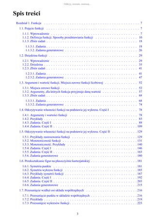 Spis treści
Rozdział 1. Funkcja . . . . . . . . . . . . . . . . . . . . . . . . . . . . . . . . . . . . . . . . . 7
1.1. Pojęcie funkcji . . . . . . . . . . . . . . . . . . . . . . . . . . . . . . . . . . . . . . . . 7
1.1.1. Wprowadzenie . . . . . . . . . . . . . . . . . . . . . . . . . . . . . . . . . . . . . . 7
1.1.2. Definicja funkcji. Sposoby przedstawiania funkcji . . . . . . . . . . . . . . . . . . 10
1.1.3. Zbiór zadań . . . . . . . . . . . . . . . . . . . . . . . . . . . . . . . . . . . . . . . 18
1.1.3.1. Zadania . . . . . . . . . . . . . . . . . . . . . . . . . . . . . . . . . . . . . . . 18
1.1.3.2. Zadania generatorowe . . . . . . . . . . . . . . . . . . . . . . . . . . . . . . . 26
1.2. Dziedzina funkcji . . . . . . . . . . . . . . . . . . . . . . . . . . . . . . . . . . . . . . 29
1.2.1. Wprowadzenie . . . . . . . . . . . . . . . . . . . . . . . . . . . . . . . . . . . . . 29
1.2.2. Dziedzina . . . . . . . . . . . . . . . . . . . . . . . . . . . . . . . . . . . . . . . . 35
1.2.3. Zbiór zadań . . . . . . . . . . . . . . . . . . . . . . . . . . . . . . . . . . . . . . . 41
1.2.3.1. Zadania . . . . . . . . . . . . . . . . . . . . . . . . . . . . . . . . . . . . . . . 41
1.2.3.2. Zadania generatorowe . . . . . . . . . . . . . . . . . . . . . . . . . . . . . . . 47
1.3. Argument i wartość funkcji. Miejsca zerowe funkcji liczbowej . . . . . . . . . . . . . . 52
1.3.1. Miejsca zerowe funkcji . . . . . . . . . . . . . . . . . . . . . . . . . . . . . . . . . 52
1.3.2. Argumenty, dla których funkcja przyjmuje daną wartość . . . . . . . . . . . . . . . 57
1.3.3. Zbiór zadań . . . . . . . . . . . . . . . . . . . . . . . . . . . . . . . . . . . . . . . 68
1.3.3.1. Zadania . . . . . . . . . . . . . . . . . . . . . . . . . . . . . . . . . . . . . . . 68
1.3.3.2. Zadania generatorowe . . . . . . . . . . . . . . . . . . . . . . . . . . . . . . . 74
1.4. Odczytywanie własności funkcji na podstawie jej wykresu. Część I . . . . . . . . . . . . 78
1.4.1. Argumenty i wartości funkcji . . . . . . . . . . . . . . . . . . . . . . . . . . . . . 78
1.4.2. Przykłady . . . . . . . . . . . . . . . . . . . . . . . . . . . . . . . . . . . . . . . . 83
1.4.3. Zadania. Część I . . . . . . . . . . . . . . . . . . . . . . . . . . . . . . . . . . . . 88
1.4.4. Zadania. Część II . . . . . . . . . . . . . . . . . . . . . . . . . . . . . . . . . . . . 109
1.5. Odczytywanie własności funkcji na podstawie jej wykresu. Część II . . . . . . . . . . . 129
1.5.1. Przykłady zastosowania funkcji . . . . . . . . . . . . . . . . . . . . . . . . . . . . 129
1.5.2. Monotoniczność funkcji . . . . . . . . . . . . . . . . . . . . . . . . . . . . . . . . 131
1.5.3. Monotoniczność. Przykłady . . . . . . . . . . . . . . . . . . . . . . . . . . . . . . 140
1.5.4. Zadania. Część I . . . . . . . . . . . . . . . . . . . . . . . . . . . . . . . . . . . . 146
1.5.5. Zadania. Część II . . . . . . . . . . . . . . . . . . . . . . . . . . . . . . . . . . . . 163
1.5.6. Zadania generatorowe . . . . . . . . . . . . . . . . . . . . . . . . . . . . . . . . . 180
1.6. Przekształcanie figur na płaszczyźnie kartezjańskiej . . . . . . . . . . . . . . . . . . . . 181
1.6.1. Symetria punktu . . . . . . . . . . . . . . . . . . . . . . . . . . . . . . . . . . . . 181
1.6.2. Symetria wykresu funkcji . . . . . . . . . . . . . . . . . . . . . . . . . . . . . . . 185
1.6.3. Przykłady symetrii funkcji . . . . . . . . . . . . . . . . . . . . . . . . . . . . . . . 187
1.6.4. Zadania. Część I . . . . . . . . . . . . . . . . . . . . . . . . . . . . . . . . . . . . 192
1.6.5. Zadania. Część II . . . . . . . . . . . . . . . . . . . . . . . . . . . . . . . . . . . . 203
1.6.6. Zadania generatorowe . . . . . . . . . . . . . . . . . . . . . . . . . . . . . . . . . 215
1.7. Przesunięcie wzdłuż osi układu współrzędnych . . . . . . . . . . . . . . . . . . . . . . 216
1.7.1. Przesunięcie punktu w układzie współrzędnych . . . . . . . . . . . . . . . . . . . . 216
1.7.2. Przykłady . . . . . . . . . . . . . . . . . . . . . . . . . . . . . . . . . . . . . . . . 219
1.7.3. Przesunięcie wykresów funkcji . . . . . . . . . . . . . . . . . . . . . . . . . . . . . 223
Odkryj, zrozum, zastosuj...
3
 