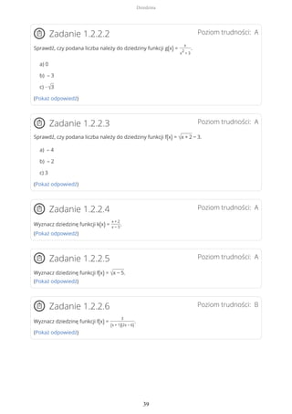 Poziom trudności: AZadanie 1.2.2.2
Sprawdź, czy podana liczba należy do dziedziny funkcji g(x) =
x
x
2
+ 3
.
a) 0
b) – 3
c) −√3
(Pokaż odpowiedź)
Poziom trudności: AZadanie 1.2.2.3
Sprawdź, czy podana liczba należy do dziedziny funkcji f(x) = √x + 2 − 3.
a) – 4
b) – 2
c) 3
(Pokaż odpowiedź)
Poziom trudności: AZadanie 1.2.2.4
Wyznacz dziedzinę funkcji k(x) =
x + 2
x − 3
.
(Pokaż odpowiedź)
Poziom trudności: AZadanie 1.2.2.5
Wyznacz dziedzinę funkcji f(x) = √x − 5.
(Pokaż odpowiedź)
Poziom trudności: BZadanie 1.2.2.6
Wyznacz dziedzinę funkcji f(x) =
3
(x + 1)(2x − 6)
.
(Pokaż odpowiedź)
Dziedzina
39
 