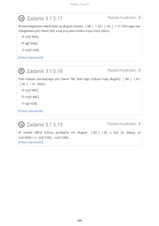 Poziom trudności: BZadanie 3.1.5.17
W równoległoboku ABCD dane są długości boków | AB | = 28 i | AD | = 17. Pole tego rów-
noległoboku jest równe 420, a kąt przy wierzchołku A jest ostry. Oblicz.
(Pokaż odpowiedź)
Poziom trudności: BZadanie 3.1.5.18
Pole trójkąta ostrokątnego jest równe 780. Boki tego trójkąta mają długości | AB | = 39 i
| AC | = 41. Oblicz.
(Pokaż odpowiedź)
Poziom trudności: BZadanie 3.1.5.19
W rombie ABCD krótsza przekątna ma długość | BD | = 30, a bok 25. Wykaż, że
sin(? BAD) = 2 ∙ sin(? CAD) ∙ cos(? CAB).
(Pokaż odpowiedź)
sin(? BAD)a)
tg(? DBA)b)
cos(? CAB)c)
sin(? BAC)a)
cos(? ABC)b)
tg(? ACB)c)
Zadania. Część II
399
 
