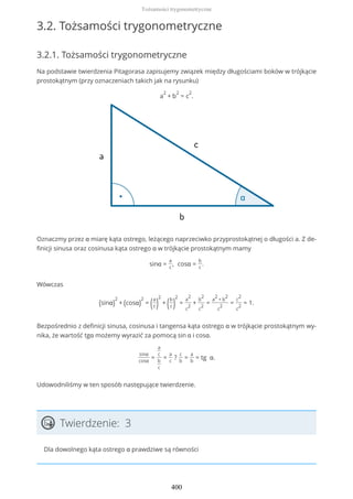 3.2. Tożsamości trygonometryczne
3.2.1. Tożsamości trygonometryczne
Na podstawie twierdzenia Pitagorasa zapisujemy związek między długościami boków w trójkącie
prostokątnym (przy oznaczeniach takich jak na rysunku)
a
2
+ b
2
= c
2
.
Oznaczmy przez α miarę kąta ostrego, leżącego naprzeciwko przyprostokątnej o długości a. Z de-
finicji sinusa oraz cosinusa kąta ostrego α w trójkącie prostokątnym mamy
sinα =
a
c
, cosα =
b
c
.
Wówczas
(sinα)
2
+ (cosα)
2
= (a
c )
2
+ (b
c )
2
=
a
2
c
2
+
b
2
c
2
=
a
2
+ b
2
c
2
=
c
2
c
2
= 1.
Bezpośrednio z definicji sinusa, cosinusa i tangensa kąta ostrego α w trójkącie prostokątnym wy-
nika, że wartość tgα możemy wyrazić za pomocą sin α i cosα.
sinα
cosα
=
a
c
b
c
=
a
c
?
c
b
=
a
b
= tg α.
Udowodniliśmy w ten sposób następujące twierdzenie.
Twierdzenie: 3
Dla dowolnego kąta ostrego α prawdziwe są równości
Tożsamości trygonometryczne
400
 