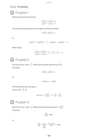 3.2.2. Przykłady
Przykład 1.
Obliczymy wartość wyrażenia
sin
2
27 ° + cos
2
27 ° − 3
cos
2
63 ° + sin
2
63 ° + 1
.
Ponieważ dla dowolnego kąta ostrego α zachodzi równość
sin
2
α + cos
2
α = 1,
to
sin
2
27 ° + cos
2
27 ° = 1 , cos
2
63 ° + sin
2
63 ° = 1.
Wobec tego
sin
2
27 ° + cos
2
27 ° − 3
cos
2
63 ° + sin
2
63 ° + 1
=
1 − 3
1 + 1
=
−2
2
= − 1.
Przykład 2.
Kąt α jest ostry i sinα =
9
11
. Obliczymy wartość wyrażenia cos
2
α.
Ponieważ
sin
2
α + cos
2
α = 1,
to
cos
2
α = 1 − sin
2
α
dla dowolnego kąta ostrego α.
Skoro sinα =
9
11
, to
cos
2
α = 1 − ( 9
11)
2
= 1 −
81
121
=
40
121
.
Przykład 3.
Kąt α jest ostry i cosα =
3
4
. Obliczymy wartość wyrażenia 3 −
sin α
tg α
.
Ponieważ
sinα
cosα
= tgα,
to
sinα
tgα
=
sinα
sinα
cosα
=
sinα ? cosα
sinα
= cosα
Przykłady
402
 