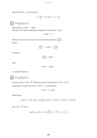 Zatem dla cosα =
3
4
otrzymujemy
3 −
sinα
tgα
= 3 − cosα = 3 −
3
4
= 2
1
4
.
Przykład 4.
Wykażemy, że sin38 ° < tg38 ° .
Wiemy, że cos dowolnego kąta ostrego jest mniejszy od 1, więc
cos38 ° < 1.
Mnożymy obie strony nierówności przez liczbę dodatnią
sin38 °
cos38 °
.
Zatem
sin38 °
cos38 °
∙ cos38 ° <
sin38 °
cos38 °
Ponieważ
sin38 °
cos38 °
= tg38 ° ,
więc
sin38 ° < tg38 ° ,
co należało wykazać.
Przykład 5.
Kąt α jest ostry i cosα = √5
3
. Obliczymy wartość wyrażenia 2sin
2
α − cos
2
α.
Korzystając z tożsamości sin
2
α + cos
2
α = 1, otrzymujemy
sin
2
α = 1 − cos
2
α.
Wobec tego
2sin
2
α − cos
2
α = 2(1 − cos
2
α)− cos
2
α = 2 − 2cos
2
α − cos
2
α = 2 − 3cos
2
α.
Dla cosα = √5
3
mamy
2sin
2
α − cos
2
α = 2 − 3 ? (√5
3 )
2
= 2 −
3 ? 5
9
= 2 −
5
3
=
1
3
.
Przykłady
403
 