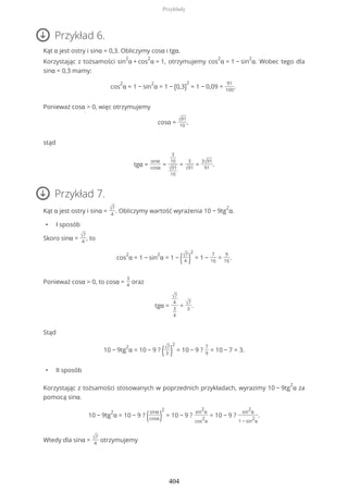 Przykład 6.
Kąt α jest ostry i sinα = 0,3. Obliczymy cosα i tgα.
Korzystając z tożsamości sin
2
α + cos
2
α = 1, otrzymujemy cos
2
α = 1 − sin
2
α. Wobec tego dla
sinα = 0,3 mamy:
cos
2
α = 1 − sin
2
α = 1 − (0,3)
2
= 1 − 0,09 =
91
100
,
Ponieważ cosα > 0, więc otrzymujemy
cosα = √91
10
,
stąd
tgα =
sinα
cosα
=
3
10
√91
10
=
3
√91
=
3√91
91
.
Przykład 7.
Kąt α jest ostry i sinα = √7
4
. Obliczymy wartość wyrażenia 10 − 9tg
2
α.
• I sposób
Skoro sinα = √7
4
, to
cos
2
α = 1 − sin
2
α = 1 − (√7
4 )
2
= 1 −
7
16
=
9
16
.
Ponieważ cosα > 0, to cosα =
3
4
oraz
tgα =
√7
4
3
4
= √7
3
.
Stąd
10 − 9tg
2
α = 10 − 9 ? (√7
3 )
2
= 10 − 9 ?
7
9
= 10 − 7 = 3.
• II sposób
Korzystając z tożsamości stosowanych w poprzednich przykładach, wyrazimy 10 − 9tg
2
α za
pomocą sinα.
10 − 9tg
2
α = 10 − 9 ? (sinα
cosα)
2
= 10 − 9 ?
sin
2
α
cos
2
α
= 10 − 9 ?
sin
2
α
1 − sin
2
α
.
Wtedy dla sinα = √7
4
otrzymujemy
Przykłady
404
 