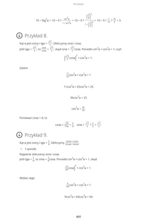 10 − 9tg
2
α = 10 − 9 ?
sin
2
α
1 − sin
2
α
= 10 − 9 ?
(√7
4 )
2
1 −
(√7
4 )
2
= 10 − 9 ?
7
16
?
16
9
= 3.
Przykład 8.
Kąt α jest ostry i tgα = √11
5
. Obliczymy sinα i cosα.
Jeśli tgα = √11
5
, to
sinα
cosα
= √11
5
, skąd sinα = √11
5
cosα. Ponadto sin
2
α + cos
2
α = 1, czyli
(√11
5
cosα)
2
+ cos
2
α = 1.
Zatem
11
25
cos
2
α + cos
2
α = 1
11cos
2
α + 25cos
2
α = 25
36cos
2
α = 25
cos
2
α =
25
36
.
Ponieważ cosα > 0, to
cosα = √
25
36
=
5
6
, sinα = √11
5
?
5
6
= √11
6
.
Przykład 9.
Kąt α jest ostry i tgα =
3
8
. Obliczymy
2sinα + cosα
2cosα − 6sinα
.
• I sposób
Najpierw obliczamy sinα i cosα.
Jeśli tgα =
3
8
, to sinα =
3
8
cosα. Ponadto sin
2
α + cos
2
α = 1, skąd
(3
8
cosα)
2
+ cos
2
α = 1.
Wobec tego
9
64
cos
2
α + cos
2
α = 1
9cos
2
α + 64cos
2
α = 64
Przykłady
405
 