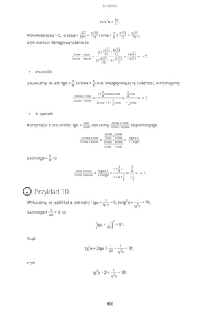 cos
2
α =
64
73
.
Ponieważ cosα > 0, to cosα = √
64
73
=
8√73
73
i sinα =
3
8
?
8√73
73
=
3√73
73
,
czyli wartość danego wyrażenia to
2sinα + cosα
2cosα − 6sinα
=
2 ?
3√73
73
+
8√73
73
2 ?
8√73
73
− 6 ?
3√73
73
=
14√73
−2√73
= − 7.
• II sposób
Zauważmy, że jeśli tgα =
3
8
, to sinα =
3
8
cosα. Uwzględniając tę zależność, otrzymujemy
2sinα + cosα
2cosα − 6sinα
=
2 ?
3
8
cosα + cosα
2cosα − 6 ?
3
8
cosα
=
7
4
cosα
−
1
4
cosα
= − 7
• III sposób
Korzystając z tożsamości tgα =
sinα
cosα
, wyrazimy
2sinα + cosα
2cosα − 6cosα
za pomocą tgα
2sinα + cosα
2cosα − 6sinα
=
2sinα
cosα
+
cosα
cosα
2cosα
cosα
−
6sinα
cosα
=
2tgα + 1
2 − 6tgα
.
Skoro tgα =
3
8
, to
2sinα + cosα
2cosα − 6sinα
=
2tgα + 1
2 − 6tgα
=
2 ?
3
8
+ 1
2 − 6 ?
3
8
=
7
4
−
1
4
= − 7.
Przykład 10.
Wykażemy, że jeżeli kąt α jest ostry i tgα +
1
tg α
= 9, to tg
2
α +
1
tg
2
α
= 79.
Skoro tgα +
1
tgα
= 9, to
(tgα +
1
tgα)
2
= 81.
Stąd
tg
2
α + 2tgα ?
1
tgα
+
1
tg
2
α
= 81,
czyli
tg
2
α + 2 +
1
tg
2
α
= 81.
Przykłady
406
 