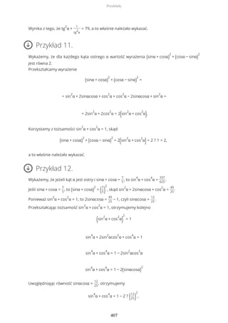 Wynika z tego, że tg
2
α +
1
tg
2
α
= 79, a to właśnie należało wykazać.
Przykład 11.
Wykażemy, że dla każdego kąta ostrego α wartość wyrażenia (sinα + cosα)
2
+ (cosα − sinα)
2
jest równa 2.
Przekształcamy wyrażenie
(sinα + cosα)
2
+ (cosα − sinα)
2
=
= sin
2
α + 2sinαcosα + cos
2
α + cos
2
α − 2sinαcosα + sin
2
α =
= 2sin
2
α + 2cos
2
α = 2(sin
2
α + cos
2
α).
Korzystamy z tożsamości sin
2
α + cos
2
α = 1, skąd
(sinα + cosα)
2
+ (cosα − sinα)
2
= 2(sin
2
α + cos
2
α)= 2 ? 1 = 2,
a to właśnie należało wykazać.
Przykład 12.
Wykażemy, że jeżeli kąt α jest ostry i sinα + cosα =
7
5
, to sin
4
α + cos
4
α =
337
625
.
Jeśli sinα + cosα =
7
5
, to (sinα + cosα)
2
= (7
5)
2
, skąd sin
2
α + 2sinαcosα + cos
2
α =
49
25
.
Ponieważ sin
2
α + cos
2
α = 1, to 2sinαcosα =
49
25
− 1, czyli sinαcosα =
12
25
.
Przekształcając tożsamość sin
2
α + cos
2
α = 1, otrzymujemy kolejno
(sin
2
α + cos
2
α)
2
= 1
sin
4
α + 2sin
2
αcos
2
α + cos
4
α = 1
sin
4
α + cos
4
α = 1 − 2sin
2
αcos
2
α
sin
4
α + cos
4
α = 1 − 2(sinαcosα)
2
Uwzględniając równość sinαcosα =
12
25
, otrzymujemy
sin
4
α + cos
4
α = 1 − 2 ? (12
25)
2
,
Przykłady
407
 