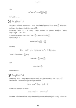 skąd
sin
4
α + cos
4
α = 1 −
2 ? 144
625
=
337
625
.
Koniec dowodu.
Przykład 13.
W pewnym trójkącie prostokątnym suma sinusów kątów ostrych jest równa
31
25
. Wykażemy,
że iloczyn sinusów tych kątów jest równy
168
625
.
Oznaczmy przez α i β miary kątów ostrych w danym trójkącie. Wtedy
sinβ = sin(90 ° − α) = cosα.
Z warunków zadania mamy sinα + sinβ =
31
25
, czyli sinα + cosα =
31
25
.
Wynika z tego, że
(sinα + cosα)
2
= (31
25)
2
=
961
625
.
Ponadto
(sinα + cosα)
2
= sin
2
α + 2sinαcosα + cos
2
α = 1 + 2sinαcosα.
Zatem 1 + 2sinαcosα =
961
625
, skąd
2sinαcosα =
961
625
− 1 =
336
625
,
czyli
sinαcosα =
168
625
.
Koniec dowodu.
Przykład 14.
Wykażemy, że dla każdego kąta ostrego α prawdziwa jest nierówność sinα + cosα ≤ √2.
Skorzystamy z udowodnionej wcześniej tożsamości
(sinα + cosα)
2
+ (cosα − sinα)
2
= 2,
którą przekształcimy do postaci
(cosα − sinα)
2
= 2 − (sinα + cosα)
2
.
Ponieważ kwadrat dowolnej liczby rzeczywistej jest nieujemny, to (cosα − sinα)
2
≥ 0 dla do-
Przykłady
408
 