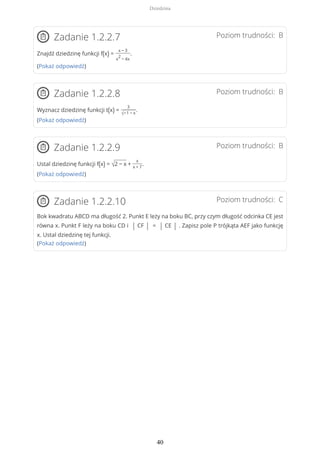 Poziom trudności: BZadanie 1.2.2.7
Znajdź dziedzinę funkcji f(x) =
x − 3
x
2
− 4x
.
(Pokaż odpowiedź)
Poziom trudności: BZadanie 1.2.2.8
Wyznacz dziedzinę funkcji t(x) =
3
√−1 − x
.
(Pokaż odpowiedź)
Poziom trudności: BZadanie 1.2.2.9
Ustal dziedzinę funkcji f(x) = √2 − x +
x
x + 7
.
(Pokaż odpowiedź)
Poziom trudności: CZadanie 1.2.2.10
Bok kwadratu ABCD ma długość 2. Punkt E leży na boku BC, przy czym długość odcinka CE jest
równa x. Punkt F leży na boku CD i | CF | = | CE | . Zapisz pole P trójkąta AEF jako funkcję
x. Ustal dziedzinę tej funkcji.
(Pokaż odpowiedź)
Dziedzina
40
 