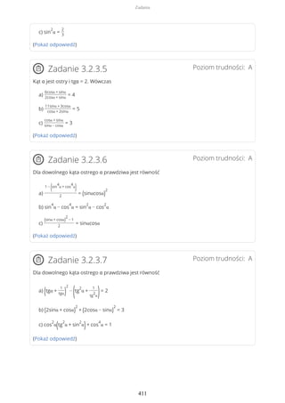 c) sin
2
α =
2
3
(Pokaż odpowiedź)
Poziom trudności: AZadanie 3.2.3.5
Kąt α jest ostry i tgα = 2. Wówczas
a)
6cosα + sinα
2cosα + sinα
= 4
b)
11sinα + 3cosα
cosα + 2sinα
= 5
c)
cosα + sinα
sinα − cosα
= 3
(Pokaż odpowiedź)
Poziom trudności: AZadanie 3.2.3.6
Dla dowolnego kąta ostrego α prawdziwa jest równość
a)
1 −
(sin
4
α + cos
4
α
)
2
= (sinαcosα)
2
b) sin
4
α − cos
4
α = sin
2
α − cos
2
α
c)
(sinα + cosα)
2
− 1
2
= sinαcosα
(Pokaż odpowiedź)
Poziom trudności: AZadanie 3.2.3.7
Dla dowolnego kąta ostrego α prawdziwa jest równość
a) (tgα +
1
tgα)
2
−
(tg
2
α +
1
tg
2
α)= 2
b) (2sinα + cosα)
2
+ (2cosα − sinα)
2
= 3
c) cos
2
α(tg
2
α + sin
2
α)+ cos
4
α = 1
(Pokaż odpowiedź)
Zadania
411
 