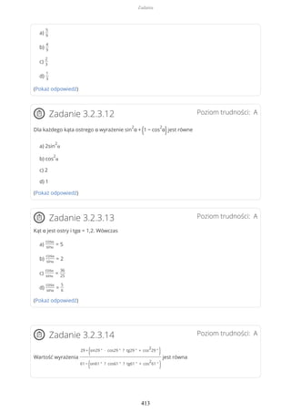 a)
5
9
b)
4
9
c)
2
3
d)
1
3
(Pokaż odpowiedź)
Poziom trudności: AZadanie 3.2.3.12
Dla każdego kąta ostrego α wyrażenie sin
2
α + (1 − cos
2
α)jest równe
a) 2sin
2
α
b) cos
2
α
c) 2
d) 1
(Pokaż odpowiedź)
Poziom trudności: AZadanie 3.2.3.13
Kąt α jest ostry i tgα = 1,2. Wówczas
a)
cosα
sinα
= 5
b)
cosα
sinα
= 2
c)
cosα
sinα
=
36
25
d)
cosα
sinα
=
5
6
(Pokaż odpowiedź)
Poziom trudności: AZadanie 3.2.3.14
Wartość wyrażenia
29 +
(sin29 ° ∙ cos29 ° ? tg29 ° + cos
2
29 °
)
61 −
(sin61 ° ? cos61 ° ? tg61 ° + cos
2
61 °
)
jest równa
Zadania
413
 