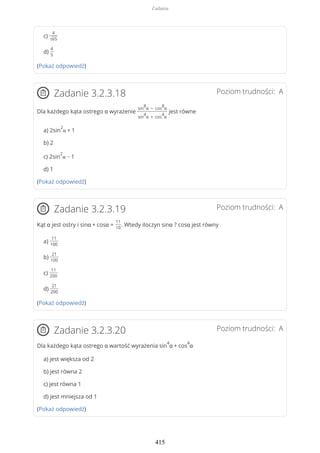 c)
4
√65
d)
4
5
(Pokaż odpowiedź)
Poziom trudności: AZadanie 3.2.3.18
Dla każdego kąta ostrego α wyrażenie
sin
8
α − cos
8
α
sin
4
α + cos
4
α
jest równe
a) 2sin
2
α + 1
b) 2
c) 2sin
2
α − 1
d) 1
(Pokaż odpowiedź)
Poziom trudności: AZadanie 3.2.3.19
Kąt α jest ostry i sinα + cosα =
11
10
. Wtedy iloczyn sinα ? cosα jest równy
a)
11
100
b)
21
100
c)
11
200
d)
21
200
(Pokaż odpowiedź)
Poziom trudności: AZadanie 3.2.3.20
Dla każdego kąta ostrego α wartość wyrażenia sin
4
α + cos
4
α
a) jest większa od 2
b) jest równa 2
c) jest równa 1
d) jest mniejsza od 1
(Pokaż odpowiedź)
Zadania
415
 