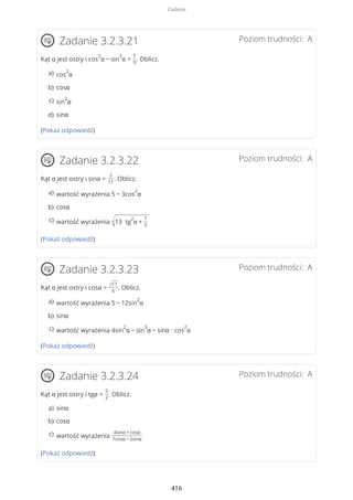 Poziom trudności: AZadanie 3.2.3.21
Kąt α jest ostry i cos
2
α − sin
2
α =
7
9
. Oblicz.
(Pokaż odpowiedź)
Poziom trudności: AZadanie 3.2.3.22
Kąt α jest ostry i sinα =
2
11
. Oblicz.
(Pokaż odpowiedź)
Poziom trudności: AZadanie 3.2.3.23
Kąt α jest ostry i cosα = √11
6
. Oblicz.
(Pokaż odpowiedź)
Poziom trudności: AZadanie 3.2.3.24
Kąt α jest ostry i tgα =
5
2
. Oblicz.
(Pokaż odpowiedź)
cos
2
αa)
cosαb)
sin
2
αc)
sinαd)
wartość wyrażenia 5 − 3cos
2
αa)
cosαb)
wartość wyrażenia √13 tg
2
α +
7
3
c)
wartość wyrażenia 5 − 12sin
2
αa)
sinαb)
wartość wyrażenia 4sin
2
α − sin
3
α − sinα ∙ cos
2
αc)
sinαa)
cosαb)
wartość wyrażenia
4sinα + cosα
7cosα − 2sinα
c)
Zadania
416
 