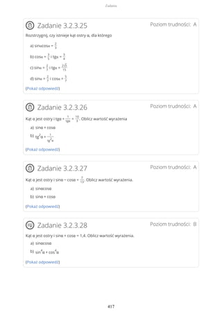 Poziom trudności: AZadanie 3.2.3.25
Rozstrzygnij, czy istnieje kąt ostry α, dla którego
a) sinαcosα =
2
3
b) cosα =
3
5
i tgα =
3
4
c) sinα =
2
7
i tgα =
2√5
15
d) sinα =
2
7
i cosα =
5
7
(Pokaż odpowiedź)
Poziom trudności: AZadanie 3.2.3.26
Kąt α jest ostry i tgα +
1
tgα
=
10
3
. Oblicz wartość wyrażenia
(Pokaż odpowiedź)
Poziom trudności: AZadanie 3.2.3.27
Kąt α jest ostry i sinα − cosα =
7
13
. Oblicz wartość wyrażenia.
(Pokaż odpowiedź)
Poziom trudności: BZadanie 3.2.3.28
Kąt α jest ostry i sinα + cosα = 1,4. Oblicz wartość wyrażenia.
(Pokaż odpowiedź)
sinα + cosαa)
tg
2
α +
1
tg
2
α
b)
sinαcosαa)
sinα + cosαb)
sinαcosαa)
sin
4
α + cos
4
αb)
Zadania
417
 