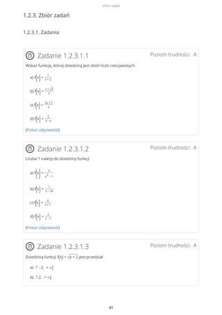 1.2.3. Zbiór zadań
1.2.3.1. Zadania
Poziom trudności: AZadanie 1.2.3.1.1
Wskaż funkcję, której dziedziną jest zbiór liczb rzeczywistych.
a) f(x)=
1
x + 2
b) f(x)=
x + √3
2
c) f(x)=
3x + 7
x
d) f(x)=
5
3 − x
(Pokaż odpowiedź)
Poziom trudności: AZadanie 1.2.3.1.2
Liczba 1 należy do dziedziny funkcji
a) f
(x
)=
3
x
2
− 1
b) f(x)=
1
3 − 3x
c) f(x)=
4
x + 1
d) f(x)=
2
x − 1
(Pokaż odpowiedź)
Poziom trudności: AZadanie 1.2.3.1.3
Dziedziną funkcji f(x) = √x + 2 jest przedział
a) ? −2, + ∞)
b) ? 2, + ∞)
Zbiór zadań
41
 