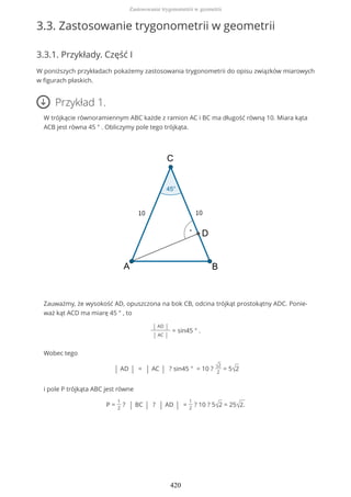 3.3. Zastosowanie trygonometrii w geometrii
3.3.1. Przykłady. Część I
W poniższych przykładach pokażemy zastosowania trygonometrii do opisu związków miarowych
w figurach płaskich.
Przykład 1.
W trójkącie równoramiennym ABC każde z ramion AC i BC ma długość równą 10. Miara kąta
ACB jest równa 45 ° . Obliczymy pole tego trójkąta.
Zauważmy, że wysokość AD, opuszczona na bok CB, odcina trójkąt prostokątny ADC. Ponie-
waż kąt ACD ma miarę 45 ° , to
| AD |
| AC |
= sin45 ° .
Wobec tego
| AD | = | AC | ? sin45 ° = 10 ? √2
2
= 5√2
i pole P trójkąta ABC jest równe
P =
1
2
? | BC | ? | AD | =
1
2
? 10 ? 5√2 = 25√2.
Zastosowanie trygonometrii w geometrii
420
 