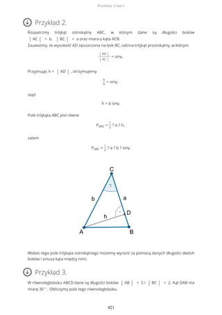 Przykład 2.
Rozpatrzmy trójkąt ostrokątny ABC, w którym dane są długości boków
| AC | = b, | BC | = a oraz miara γ kąta ACB.
Zauważmy, że wysokość AD opuszczona na bok BC, odcina trójkąt prostokątny, w którym
| AD |
| AC |
= sinγ,
Przyjmując h = | AD | , otrzymujemy
h
b
= sinγ,
stąd
h = b sinγ.
Pole trójkąta ABC jest równe
PABC =
1
2
? a ? h,
zatem
PABC =
1
2
? a ? b ? sinγ.
Wobec tego pole trójkąta ostrokątnego możemy wyrazić za pomocą danych długości dwóch
boków i sinusa kąta między nimi.
Przykład 3.
W równoległoboku ABCD dane są długości boków | AB | = 5 i | BC | = 2. Kąt DAB ma
miarę 30 ° . Obliczymy pole tego równoległoboku.
Przykłady. Część I
421
 