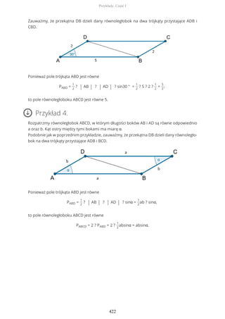 Zauważmy, że przekątna DB dzieli dany równoległobok na dwa trójkąty przystające ADB i
CBD.
Ponieważ pole trójkąta ABD jest równe
PABD =
1
2
? | AB | ? | AD | ? sin30 ° =
1
2
? 5 ? 2 ?
1
2
=
5
2
,
to pole równoległoboku ABCD jest równe 5.
Przykład 4.
Rozpatrzmy równoległobok ABCD, w którym długości boków AB i AD są równe odpowiednio
a oraz b. Kąt ostry między tymi bokami ma miarę α.
Podobnie jak w poprzednim przykładzie, zauważmy, że przekątna DB dzieli dany równoległo-
bok na dwa trójkąty przystające ADB i BCD.
Ponieważ pole trójkąta ABD jest równe
PABD =
1
2
? | AB | ? | AD | ? sinα =
1
2
ab ? sinα,
to pole równoległoboku ABCD jest równe
PABCD = 2 ? PABD = 2 ?
1
2
absinα = absinα.
Przykłady. Część I
422
 