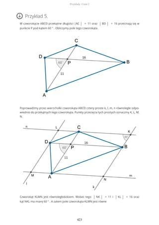 Przykład 5.
W czworokącie ABCD przekątne długości |AC | = 11 oraz | BD | = 16 przecinają się w
punkcie P pod kątem 60 ° . Obliczymy pole tego czworokąta.
Poprowadźmy przez wierzchołki czworokąta ABCD cztery proste k, l, m, n równoległe odpo-
wiednio do przekątnych tego czworokąta. Punkty przecięcia tych prostych oznaczmy K, L, M,
N.
Czworokąt KLMN jest równoległobokiem. Wobec tego | NK | = 11 i | KL | = 16 oraz
kąt NKL ma miarę 60 ° . A zatem pole czworokąta KLMN jest równe
Przykłady. Część I
423
 