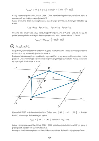 PKLMN = | NK | ? | KL | ? sin60 ° = 16 ? 11 ? √3
2
= 88√3.
Każdy z czworokątów APDM, BPAN, CPBK i DPCL jest równoległobokiem, w którym jedna z
przekątnych jest bokiem czworokąta ABCD.
Każda przekątna dzieli równoległobok na dwa trójkąty przystające. Pola tych trójkątów są
równe
PAPD = PAMD, PBPA = PBNA , PCPB = PCKB, PDPC = PDLC.
Ponadto pole czworokąta ABCD jest sumą pól trójkątów APD, BPA, CPB i DPC. To znaczy, że
pole równoległoboku KLMN jest dwa razy większe od pola czworokąta ABCD. Zatem
PABCD =
1
2
? PKLMN =
1
2
? 88√3 = 44√3.
Przykład 6.
Rozpatrzmy czworokąt ABCD, w którym długości przekątnych AC i BD są równe odpowiednio
d1 oraz d2, a kąt ostry między nimi ma miarę α.
Podobnie jak w poprzednim przykładzie, poprowadźmy przez wierzchołki czworokąta cztery
proste k, l, m, n równoległe odpowiednio do przekątnych tego czworokąta. Punkty przecięcia
tych prostych oznaczmy K, L, M, N.
Czworokąt KLMN jest równoległobokiem. Wobec tego | NK | = d1 i | KL | = d2 oraz
kąt NKL ma miarę α. Pole KLMN jest równe
PKLMN = | NK | ? | KL | ? sinα = d1 ? d2 ? sinα.
Każdy z czworokątów APDM, BPAN, CPBK i DPCL jest równoległobokiem, w którym jedna z
przekątnych jest bokiem czworokąta ABCD.
Przekątna dzieli równoległobok na dwa trójkąty przystające. Pola tych trójkątów są równe
Przykłady. Część I
424
 