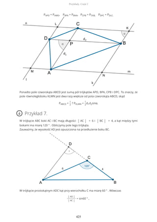 PAPD = PAMD, PBPA = PBNA, PCPB = PCKB, PDPC = PDLC.
Ponadto pole czworokąta ABCD jest sumą pól trójkątów APD, BPA, CPB i DPC. To znaczy, że
pole równoległoboku KLMN jest dwa razy większe od pola czworokąta ABCD, skąd
PABCD =
1
2
? PKLMN =
1
2
d1d2sinα.
Przykład 7.
W trójkącie ABC boki AC i BC mają długości | AC | = 6 i | BC | = 4, a kąt między tymi
bokami ma miarę 120 ° . Obliczymy pole tego trójkąta.
Zauważmy, że wysokość AD jest opuszczona na przedłużenie boku BC.
W trójkącie prostokątnym ADC kąt przy wierzchołku C ma miarę 60 ° . Wówczas
| AD |
| AC |
= sin60 ° ,
Przykłady. Część I
425
 