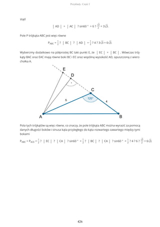 stąd
| AD | = | AC | ? sin60 ° = 6 ? √3
2
= 3√3.
Pole P trójkąta ABC jest więc równe
PABC =
1
2
? | BC | ? | AD | =
1
2
? 4 ? 3√3 = 6√3.
Wybierzmy dodatkowo na półprostej BC taki punkt E, że | EC | = | BC | . Wówczas trój-
kąty BAC oraz EAC mają równe boki BC i EC oraz wspólną wysokość AD, opuszczoną z wierz-
chołka A.
Pola tych trójkątów są więc równe, co znaczy, że pole trójkąta ABC można wyrazić za pomocą
danych długości boków i sinusa kąta przyległego do kąta rozwartego zawartego między tymi
bokami
PABC = PACE =
1
2
? | EC | ? | CA | ? sin60 ° =
1
2
? | BC | ? | CA | ? sin60 ° =
1
2
? 4 ? 6 ? √3
2
= 6√3.
Przykłady. Część I
426
 