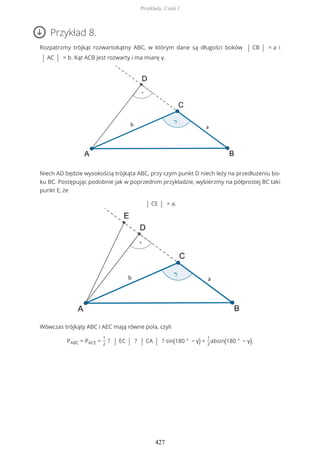 Przykład 8.
Rozpatrzmy trójkąt rozwartokątny ABC, w którym dane są długości boków | CB | = a i
| AC | = b. Kąt ACB jest rozwarty i ma miarę γ.
Niech AD będzie wysokością trójkąta ABC, przy czym punkt D niech leży na przedłużeniu bo-
ku BC. Postępując podobnie jak w poprzednim przykładzie, wybierzmy na półprostej BC taki
punkt E, że
| CE | = a.
Wówczas trójkąty ABC i AEC mają równe pola, czyli
PABC = PACE =
1
2
? | EC | ? | CA | ? sin(180 ° − γ) =
1
2
absin(180 ° − γ).
Przykłady. Część I
427
 
