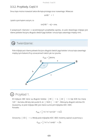3.3.2. Przykłady. Część II
Sinus kąta można rozważać także dla kąta prostego oraz rozwartego. Wówczas
sin90 ° = 1
i jeżeli α jest kątem ostrym, to
sin(180 ° − α) = sinα.
Z powyższych równości i z wcześniejszych przykładów wynika, że pole dowolnego trójkąta jest
równe połowie iloczynu długości dwóch jego boków i sinusa kąta zawartego między nimi.
Twierdzenie:
Pole trójkąta jest równe połowie iloczynu długości dwóch jego boków i sinusa kąta zawartego
między tymi bokami.Przy oznaczeniach takich jak na rysunku
PABC =
1
2
absinγ.
Przykład 1.
W trójkącie ABC dane są długości boków: | BC | = 6, | AC | = 4. Kąt ACB ma miarę
120 ° . Na boku AB leży taki punkt D, że | ?ACD | = 60 ° . Obliczymy długość odcinka CD.
Zauważmy, że pole trójkąta ABC jest równe sumie pól trójkątów ADC i BDC.
Ponadto
PABC =
1
2
? 6 ? 4 ? sin120 ° = 6√3.
Oznaczmy | CD | = x. Wtedy pola trójkątów ADC i BDC możemy zapisać za pomocą x.
PADC =
1
2
? 4 ? x ? sin60 ° = √3x
Przykłady. Część II
428
 