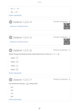 c) ( − ∞, − 2 ?
d) ( − ∞, 2 ?
(Pokaż odpowiedź)
Poziom trudności: AZadanie 1.2.3.1.4
Aplikacja na epodreczniki.pl
Poziom trudności: AZadanie 1.2.3.1.5
Aplikacja na epodreczniki.pl
Poziom trudności: AZadanie 1.2.3.1.6
Wskaż funkcję, do dziedziny której należy każda liczba ze zbioru {−1, 0, 1, 2}.
a) f(x) =
x − 2
x
b) f(x) =
x − 1
x + 2
c) f(x) =
x
x − 2
d) f(x) =
x + 1
x − 1
(Pokaż odpowiedź)
Poziom trudności: AZadanie 1.2.3.1.7
Do dziedziny funkcji f(x) =
2
√4 − x
należy liczba
a) 3
b) 4
c) 5
d) 6
(Pokaż odpowiedź)
Zadania
42
 