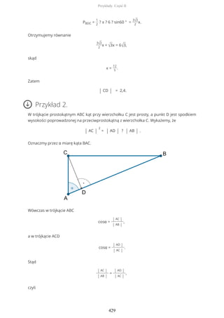 PBDC =
1
2
? x ? 6 ? sin60 ° =
3√3
2
x.
Otrzymujemy równanie
3√3
2
x + √3x = 6√3,
skąd
x =
12
5
.
Zatem
| CD | = 2,4.
Przykład 2.
W trójkącie prostokątnym ABC kąt przy wierzchołku C jest prosty, a punkt D jest spodkiem
wysokości poprowadzonej na przeciwprostokątną z wierzchołka C. Wykażemy, że
| AC |
2
= | AD | ? | AB | .
Oznaczmy przez α miarę kąta BAC.
Wówczas w trójkącie ABC
cosα =
| AC |
| AB |
,
a w trójkącie ACD
cosα =
| AD |
| AC |
.
Stąd
| AC |
| AB |
=
| AD |
| AC |
,
czyli
Przykłady. Część II
429
 