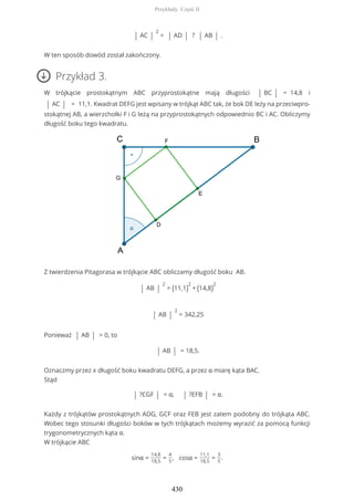 | AC |
2
= | AD | ? | AB | .
W ten sposób dowód został zakończony.
Przykład 3.
W trójkącie prostokątnym ABC przyprostokątne mają długości | BC | = 14,8 i
| AC | = 11,1. Kwadrat DEFG jest wpisany w trójkąt ABC tak, że bok DE leży na przeciwpro-
stokątnej AB, a wierzchołki F i G leżą na przyprostokątnych odpowiednio BC i AC. Obliczymy
długość boku tego kwadratu.
Z twierdzenia Pitagorasa w trójkącie ABC obliczamy długość boku AB.
| AB |
2
= (11,1)
2
+ (14,8)
2
| AB |
2
= 342,25
Ponieważ | AB | > 0, to
| AB | = 18,5.
Oznaczmy przez x długość boku kwadratu DEFG, a przez α miarę kąta BAC.
Stąd
| ?CGF | = α, | ?EFB | = α.
Każdy z trójkątów prostokątnych ADG, GCF oraz FEB jest zatem podobny do trójkąta ABC.
Wobec tego stosunki długości boków w tych trójkątach możemy wyrazić za pomocą funkcji
trygonometrycznych kąta α.
W trójkącie ABC
sinα =
14,8
18,5
=
4
5
, cosα =
11,1
18,5
=
3
5
.
Przykłady. Część II
430
 