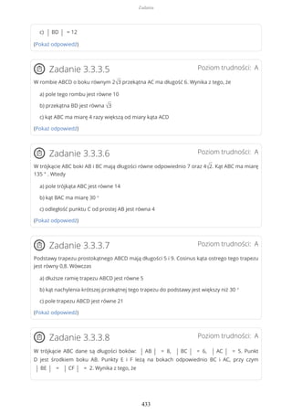 c) | BD | = 12
(Pokaż odpowiedź)
Poziom trudności: AZadanie 3.3.3.5
W rombie ABCD o boku równym 2√3 przekątna AC ma długość 6. Wynika z tego, że
a) pole tego rombu jest równe 10
b) przekątna BD jest równa √3
c) kąt ABC ma miarę 4 razy większą od miary kąta ACD
(Pokaż odpowiedź)
Poziom trudności: AZadanie 3.3.3.6
W trójkącie ABC boki AB i BC mają długości równe odpowiednio 7 oraz 4√2. Kąt ABC ma miarę
135 ° . Wtedy
a) pole trójkąta ABC jest równe 14
b) kąt BAC ma miarę 30 °
c) odległość punktu C od prostej AB jest równa 4
(Pokaż odpowiedź)
Poziom trudności: AZadanie 3.3.3.7
Podstawy trapezu prostokątnego ABCD mają długości 5 i 9. Cosinus kąta ostrego tego trapezu
jest równy 0,8. Wówczas
a) dłuższe ramię trapezu ABCD jest równe 5
b) kąt nachylenia krótszej przekątnej tego trapezu do podstawy jest większy niż 30 °
c) pole trapezu ABCD jest równe 21
(Pokaż odpowiedź)
Poziom trudności: AZadanie 3.3.3.8
W trójkącie ABC dane są długości boków: | AB | = 8, | BC | = 6, | AC | = 5. Punkt
D jest środkiem boku AB. Punkty E i F leżą na bokach odpowiednio BC i AC, przy czym
| BE | = | CF | = 2. Wynika z tego, że
Zadania
433
 