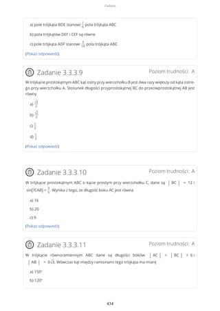a) pole trójkąta BDE stanowi
1
6
pola trójkąta ABC
b) pola trójkątów DEF i CEF są równe
c) pole trójkąta ADF stanowi
3
10
pola trójkąta ABC
(Pokaż odpowiedź)
Poziom trudności: AZadanie 3.3.3.9
W trójkącie prostokątnym ABC kąt ostry przy wierzchołku B jest dwa razy większy od kąta ostre-
go przy wierzchołku A. Stosunek długości przyprostokątnej BC do przeciwprostokątnej AB jest
równy
a)
√3
2
b)
√2
2
c)
1
2
d)
1
3
(Pokaż odpowiedź)
Poziom trudności: AZadanie 3.3.3.10
W trójkącie prostokątnym ABC o kącie prostym przy wierzchołku C, dane są | BC | = 12 i
sin(?CAB) =
3
5
. Wynika z tego, że długość boku AC jest równa
a) 16
b) 20
c) 9
(Pokaż odpowiedź)
Poziom trudności: AZadanie 3.3.3.11
W trójkącie równoramiennym ABC dane są długości boków | AC | = | BC | = 6 i
| AB | = 6√3. Wówczas kąt między ramionami tego trójkąta ma miarę
a) 150º
b) 120º
Zadania
434
 