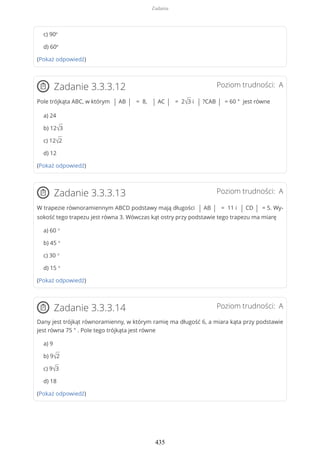 c) 90º
d) 60º
(Pokaż odpowiedź)
Poziom trudności: AZadanie 3.3.3.12
Pole trójkąta ABC, w którym | AB | = 8, | AC | = 2√3 i | ?CAB | = 60 ° jest równe
a) 24
b) 12√3
c) 12√2
d) 12
(Pokaż odpowiedź)
Poziom trudności: AZadanie 3.3.3.13
W trapezie równoramiennym ABCD podstawy mają długości | AB | = 11 i | CD | = 5. Wy-
sokość tego trapezu jest równa 3. Wówczas kąt ostry przy podstawie tego trapezu ma miarę
a) 60 °
b) 45 °
c) 30 °
d) 15 °
(Pokaż odpowiedź)
Poziom trudności: AZadanie 3.3.3.14
Dany jest trójkąt równoramienny, w którym ramię ma długość 6, a miara kąta przy podstawie
jest równa 75 ° . Pole tego trójkąta jest równe
a) 9
b) 9√2
c) 9√3
d) 18
(Pokaż odpowiedź)
Zadania
435
 