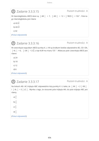 Poziom trudności: AZadanie 3.3.3.15
W równoległoboku ABCD dane są | AB | = 7, | AD | = 12 i | ?BCD | = 150 ° . Pole te-
go równoległoboku jest równe
a) 42√2
b) 42√3
c) 42
(Pokaż odpowiedź)
Poziom trudności: AZadanie 3.3.3.16
W czworokącie wypukłym ABCD punkty K, L i M są środkami boków odpowiednio BC, CD i DA,
| KL | = 6, | LM | = 2√2, a kąt KLM ma miarę 135 ° . Wówczas pole czworokąta ABCD jest
równe
a) 24
b) 18
c) 12
d) 6
(Pokaż odpowiedź)
Poziom trudności: AZadanie 3.3.3.17
Na bokach AB i AC trójkąta ABC odpowiednio leżą punkty K i L takie, że | AK | = 2 | KB |
i | AL | = 3 | LC | . Wynika z tego, że stosunek pola trójkąta AKL do pola trójkąta ABC jest
równy
a)
4
5
b)
3
4
c)
2
3
d)
1
2
(Pokaż odpowiedź)
Zadania
436
 