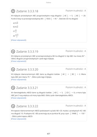 Poziom trudności: AZadanie 3.3.3.18
W trójkącie prostokątnym ABC przyprostokątne mają długości | AC | = 5, | BC | = 20.
Punkt D leży na przeciwprostokątnej AB i | ?DCA | = 45 ° . Odcinek CD ma długość
a) 3√3
b) 4√2
c)
25
4
d)
5√17
2
(Pokaż odpowiedź)
Poziom trudności: AZadanie 3.3.3.19
W trójkącie prostokątnym ABC przeciwprostokątna AB ma długość 6. Kąt ABC ma miarę 30 ° .
Oblicz długości przyprostokątnych i pole tego trójkąta.
(Pokaż odpowiedź)
Poziom trudności: AZadanie 3.3.3.20
W trójkącie równoramiennym ABC dane są długości boków | AC | = | BC | = 2. Miara
kąta ABC jest równa 75 ° . Oblicz pole tego trójkąta.
(Pokaż odpowiedź)
Poziom trudności: AZadanie 3.3.3.21
W równoległoboku ABCD dane są długości boków | AD | = 5, | CD | = 8, a miara kąta
ABC jest 3 razy większa od miary kąta BAD. Oblicz pole równoległoboku ABCD.
(Pokaż odpowiedź)
Poziom trudności: AZadanie 3.3.3.22
W trapezie równoramiennym ABCD podstawami są boki AB i CD. Każda z przekątnych AC i BD
ma długość 10. Przekątne AC i BD przecinają się w punkcie M, przy czym | ?AMB | = 150 °
. Oblicz pole trapezu ABCD.
(Pokaż odpowiedź)
Zadania
437
 