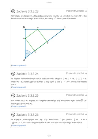 Poziom trudności: AZadanie 3.3.3.23
W trójkącie prostokątnym ABC przedstawionym na rysunku kąt ostry BAC ma miarę 45 ° . Bok
kwadratu DEFG, wpisanego w ten trójkąt, jest równy 2√2. Oblicz pole trójkąta ABC.
(Pokaż odpowiedź)
Poziom trudności: AZadanie 3.3.3.24
W trapezie równoramiennym ABCD podstawy mają długości | AB | = 18, | CD | = 6.
Proste AD i BC przecinają się w punkcie E, przy czym | ?AEB | = 120 ° . Oblicz pole trapezu
ABCD.
(Pokaż odpowiedź)
Poziom trudności: AZadanie 3.3.3.25
Bok rombu ABCD ma długość 20
1
2
. Tangens kąta ostrego przy wierzchołku A jest równy
40
9
. Ob-
licz długość przekątnej AC.
(Pokaż odpowiedź)
Poziom trudności: AZadanie 3.3.3.26
W trójkącie prostokątnym ABC kąt przy wierzchołku C jest prosty, | AB | = 17 i
tg(?ABC) = 1,875. Oblicz długości boków AC i BC oraz pole koła wpisanego w ten trójkąt.
(Pokaż odpowiedź)
Zadania
438
 