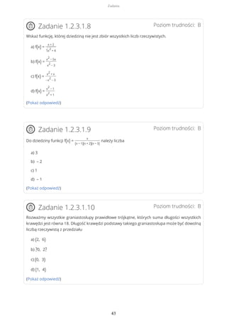 Poziom trudności: BZadanie 1.2.3.1.8
Wskaż funkcję, której dziedziną nie jest zbiór wszystkich liczb rzeczywistych.
a) f(x) =
x + 2
√x
2
+ 4
b) f(x) =
x
2
− 5x
x
2
− 3
c) f(x) =
x
2
+ x
−x
2
− 3
d) f(x) =
x
2
− 1
x
2
+ 1
(Pokaż odpowiedź)
Poziom trudności: BZadanie 1.2.3.1.9
Do dziedziny funkcji f(x) =
x
(x − 1)(x + 2)(x − 3)
należy liczba
a) 3
b) – 2
c) 1
d) – 1
(Pokaż odpowiedź)
Poziom trudności: BZadanie 1.2.3.1.10
Rozważmy wszystkie graniastosłupy prawidłowe trójkątne, których suma długości wszystkich
krawędzi jest równa 18. Długość krawędzi podstawy takiego graniastosłupa może być dowolną
liczbą rzeczywistą z przedziału
a) (2, 6)
b) ?0, 2?
c) (0, 3)
d) (1, 4)
(Pokaż odpowiedź)
Zadania
43
 