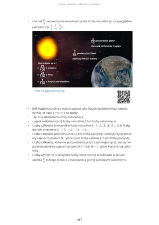 • Ułamek
p
q
nazywamy nieskracalnym, jeżeli liczby naturalne p i q są względnie
pierwsze.(np.
5
7
,
7
10
,
12
13
).
Film na epodreczniki.pl
• Jeśli liczbę naturalną a można zapisać jako iloczyn dodatnich liczb natural-
nych b i n (czyli a = b ∙ n ), to wtedy:
• - b i n są dzielnikami liczby naturalnej a.
• - a jest wielokrotnością liczby naturalnej b lub liczby naturalnej n.
• Liczby całkowite to wszystkie liczby naturalne 0, 1, 2, 3, 4, 5 … oraz liczby
do nich przeciwne 0, − 1, − 2, − 3, − 4 …
• Liczba całkowita podzielna przez 2 jest liczbą parzystą. Liczbę parzystą może-
my zapisać w postaci 2k, gdzie k jest liczbą całkowitą. 0 jest liczbą parzystą.
• Liczba całkowita, która nie jest podzielna przez 2 jest nieparzysta. Liczbę nie-
parzystą możemy zapisać np. jako 2k + 1 lub 2k − 1, gdzie k jest liczbą całko-
witą.
• Liczby wymierne to wszystkie liczby, które można przedstawić w postaci
ułamka
p
q
, którego licznik p i mianownik q (q ≠ 0) są liczbami całkowitymi.
Liczby naturalne, całkowite i wymierne
447
 