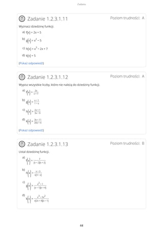 Poziom trudności: AZadanie 1.2.3.1.11
Wyznacz dziedzinę funkcji.
(Pokaż odpowiedź)
Poziom trudności: AZadanie 1.2.3.1.12
Wypisz wszystkie liczby, które nie należą do dziedziny funkcji.
(Pokaż odpowiedź)
Poziom trudności: BZadanie 1.2.3.1.13
Ustal dziedzinę funkcji.
f(x) = 2x + 5a)
g(x)= x
2
− 5
b)
h(x) = x
3
− 2x + 7c)
k(x) = 5d)
f(x)=
2x
x + 7
a)
g(x)=
x − 1
1 − x
b)
h(x)=
2x + 1
3x − 9
c)
k(x)=
3x − 11
20x + 4
d)
f
(x
)=
7
(x − 2)(x + 2)
a)
h
(x
)=
x − 3
x(3 − x)
b)
g
(x
)=
x
2
− 1
(x − 1)(x + 4)
c)
k
(x
)=
x
3
− 5x
2
x(2x + 4)(x − 1)
d)
Zadania
44
 
