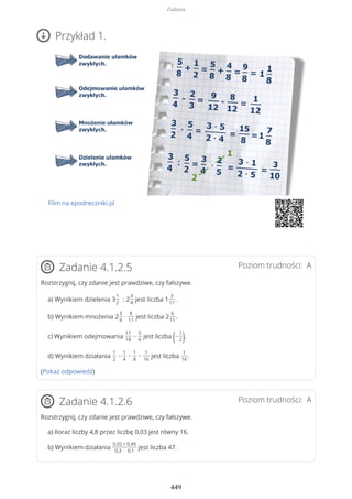 Przykład 1.
Film na epodreczniki.pl
Poziom trudności: AZadanie 4.1.2.5
Rozstrzygnij, czy zdanie jest prawdziwe, czy fałszywe.
a) Wynikiem dzielenia 3
1
2
: 2
3
4
jest liczba 1
3
11
.
b) Wynikiem mnożenia 2
3
4
·
8
11
jest liczba 2
6
11
.
c) Wynikiem odejmowania
11
18
−
5
6
jest liczba (−
1
2).
d) Wynikiem działania
1
2
−
1
4
−
1
8
−
1
16
jest liczba
1
16
.
(Pokaż odpowiedź)
Poziom trudności: AZadanie 4.1.2.6
Rozstrzygnij, czy zdanie jest prawdziwe, czy fałszywe.
a) Iloraz liczby 4,8 przez liczbę 0,03 jest równy 16.
b) Wynikiem działania
0,92 + 0,49
0,3 · 0,1
jest liczba 47.
Zadania
449
 